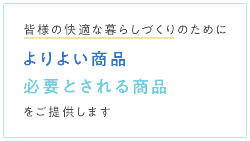 皆様の快適な暮らしづくりのためによりよい商品、必要とされる商品をご提供します