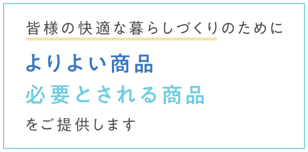 皆様の快適な暮らしづくりのためによりよい商品、必要とされる商品をご提供します